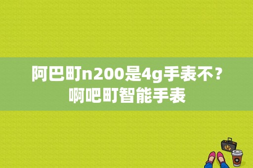 阿巴町n200是4g手表不？啊吧町智能手表