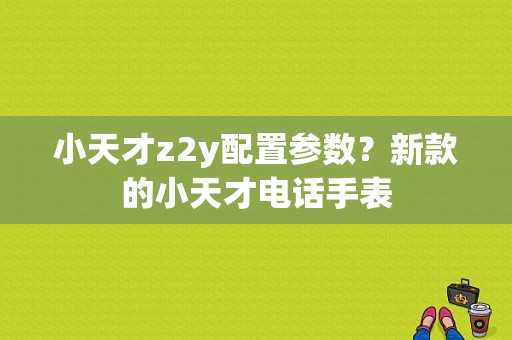 小天才z2y配置参数？新款的小天才电话手表