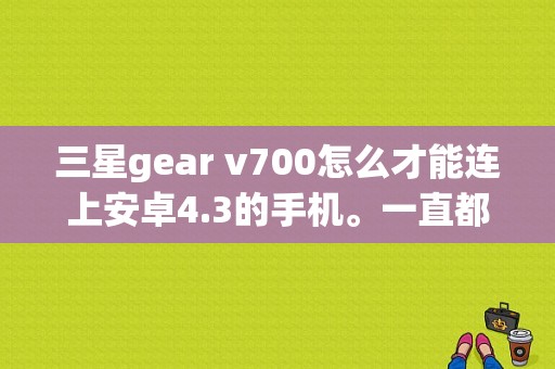 三星gear v700怎么才能连上安卓4.3的手机。一直都连不上？三星手表手机v700