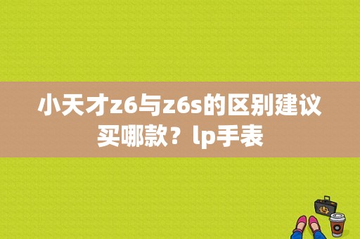 小天才z6与z6s的区别建议买哪款？lp手表