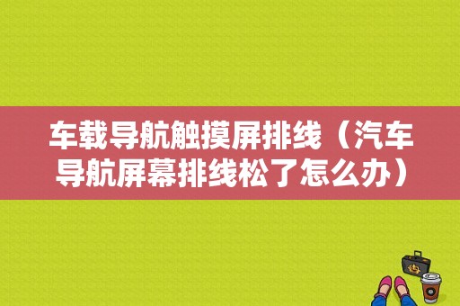 车载导航触摸屏排线（汽车导航屏幕排线松了怎么办）