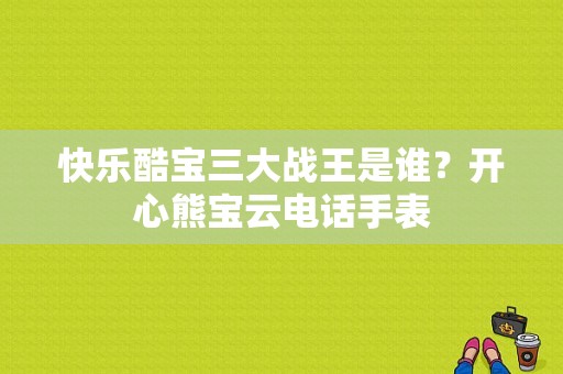 快乐酷宝三大战王是谁？开心熊宝云电话手表