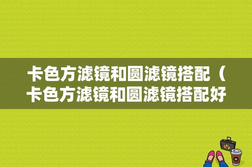 卡色方滤镜和圆滤镜搭配（卡色方滤镜和圆滤镜搭配好看吗）