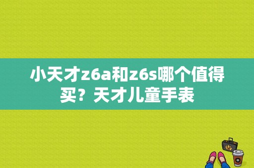 小天才z6a和z6s哪个值得买？天才儿童手表