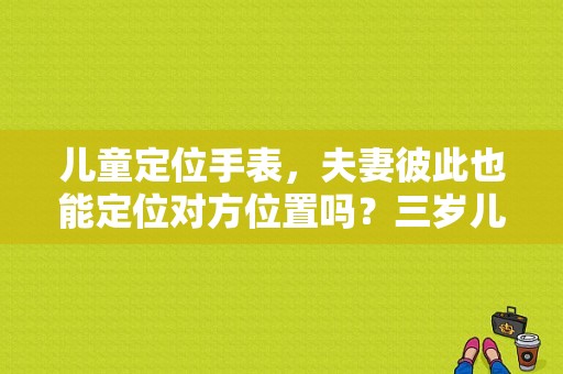 儿童定位手表，夫妻彼此也能定位对方位置吗？三岁儿童定位手表