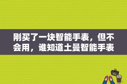 刚买了一块智能手表，但不会用，谁知道土曼智能手表使用方法？土曼第三代手表怎么样