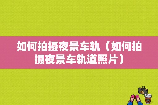 如何拍摄夜景车轨（如何拍摄夜景车轨道照片）