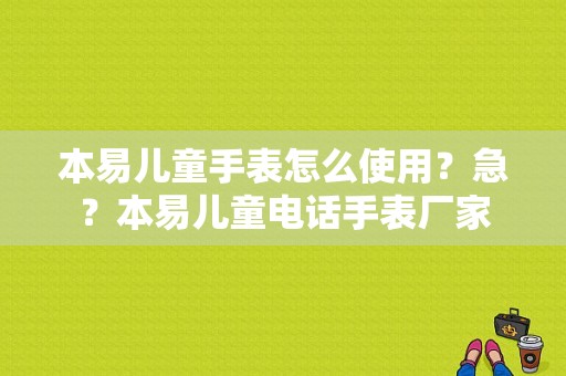 本易儿童手表怎么使用？急？本易儿童电话手表厂家